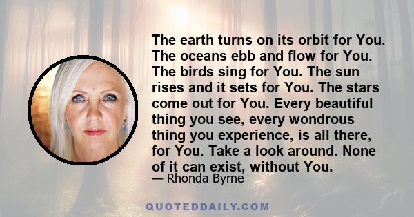 The earth turns on its orbit for You. The oceans ebb and flow for You. The birds sing for You. The sun rises and it sets for You. The stars come out for You. Every beautiful thing you see, every wondrous thing you