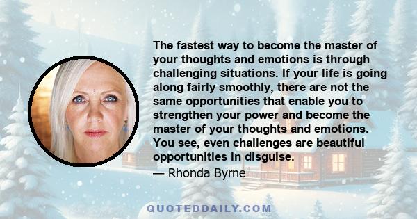 The fastest way to become the master of your thoughts and emotions is through challenging situations. If your life is going along fairly smoothly, there are not the same opportunities that enable you to strengthen your