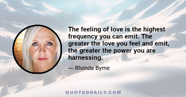 The feeling of love is the highest frequency you can emit. The greater the love you feel and emit, the greater the power you are harnessing.