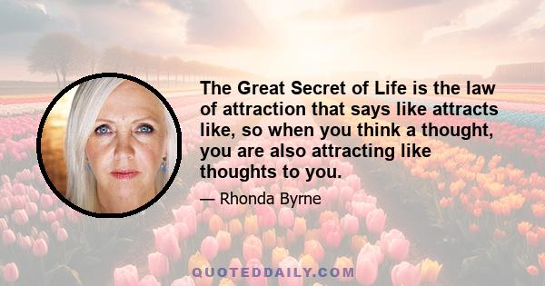 The Great Secret of Life is the law of attraction that says like attracts like, so when you think a thought, you are also attracting like thoughts to you.