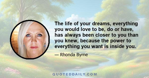 The life of your dreams, everything you would love to be, do or have, has always been closer to you than you knew, because the power to everything you want is inside you.