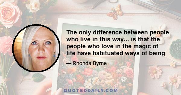 The only difference between people who live in this way... is that the people who love in the magic of life have habituated ways of being