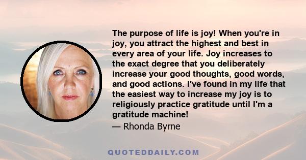 The purpose of life is joy! When you're in joy, you attract the highest and best in every area of your life. Joy increases to the exact degree that you deliberately increase your good thoughts, good words, and good