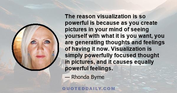 The reason visualization is so powerful is because as you create pictures in your mind of seeing yourself with what it is you want, you are generating thoughts and feelings of having it now. Visualization is simply