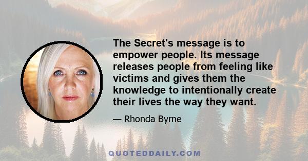 The Secret's message is to empower people. Its message releases people from feeling like victims and gives them the knowledge to intentionally create their lives the way they want.