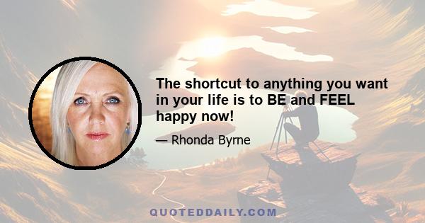 The shortcut to anything you want in your life is to BE and FEEL happy now!