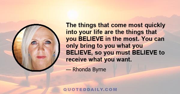 The things that come most quickly into your life are the things that you BELIEVE in the most. You can only bring to you what you BELIEVE, so you must BELIEVE to receive what you want.