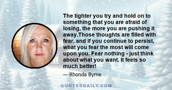 The tighter you try and hold on to something that you are afraid of losing, the more you are pushing it away.Those thoughts are filled with fear, and if you continue to persist, what you fear the most will come upon