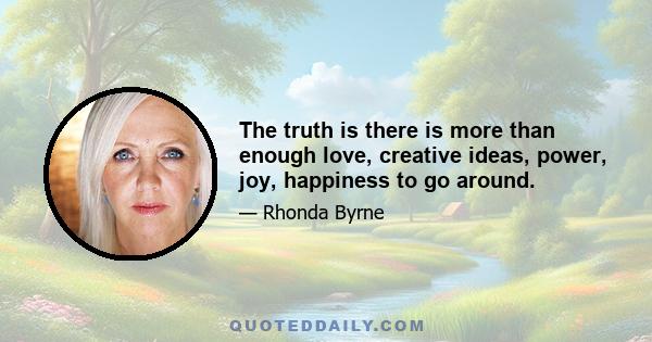 The truth is there is more than enough love, creative ideas, power, joy, happiness to go around.