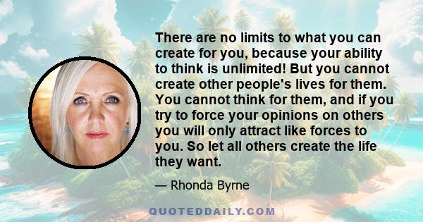 There are no limits to what you can create for you, because your ability to think is unlimited! But you cannot create other people's lives for them. You cannot think for them, and if you try to force your opinions on