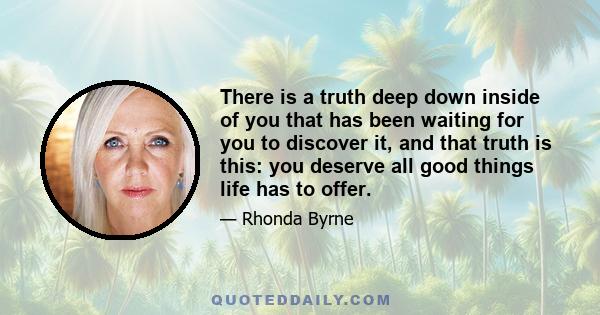 There is a truth deep down inside of you that has been waiting for you to discover it, and that truth is this: you deserve all good things life has to offer.