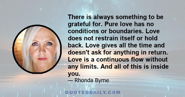 There is always something to be grateful for. Pure love has no conditions or boundaries. Love does not restrain itself or hold back. Love gives all the time and doesn't ask for anything in return. Love is a continuous