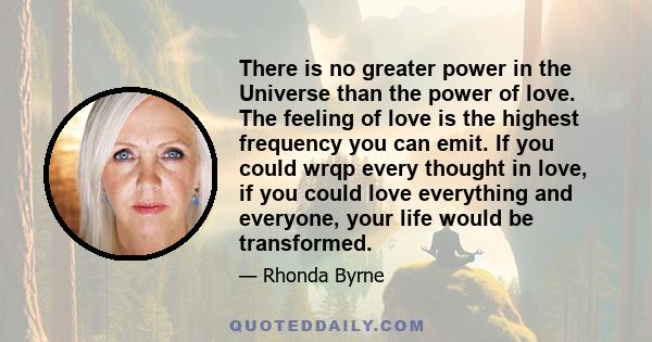 There is no greater power in the Universe than the power of love. The feeling of love is the highest frequency you can emit. If you could wrqp every thought in love, if you could love everything and everyone, your life