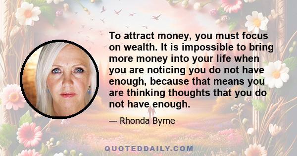 To attract money, you must focus on wealth. It is impossible to bring more money into your life when you are noticing you do not have enough, because that means you are thinking thoughts that you do not have enough.