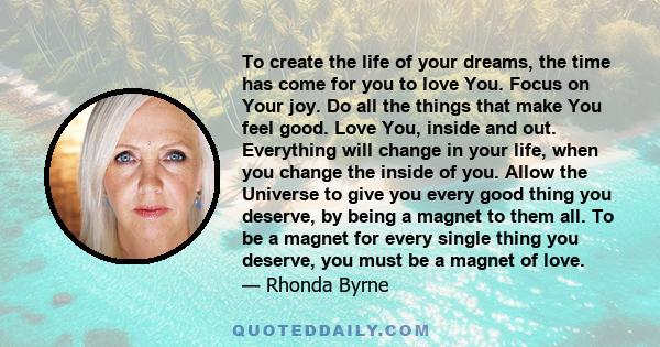 To create the life of your dreams, the time has come for you to love You. Focus on Your joy. Do all the things that make You feel good. Love You, inside and out. Everything will change in your life, when you change the