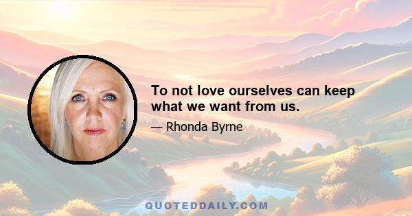 To not love ourselves can keep what we want from us.