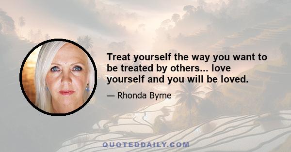 Treat yourself the way you want to be treated by others... love yourself and you will be loved.