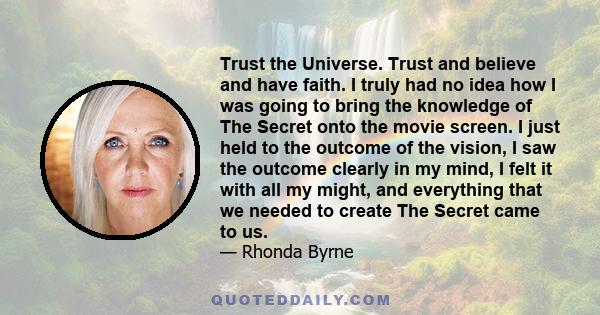 Trust the Universe. Trust and believe and have faith. I truly had no idea how I was going to bring the knowledge of The Secret onto the movie screen. I just held to the outcome of the vision, I saw the outcome clearly