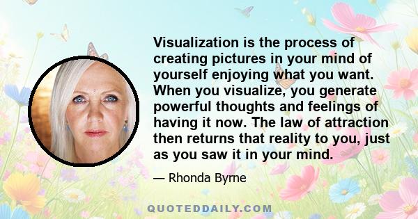 Visualization is the process of creating pictures in your mind of yourself enjoying what you want. When you visualize, you generate powerful thoughts and feelings of having it now. The law of attraction then returns