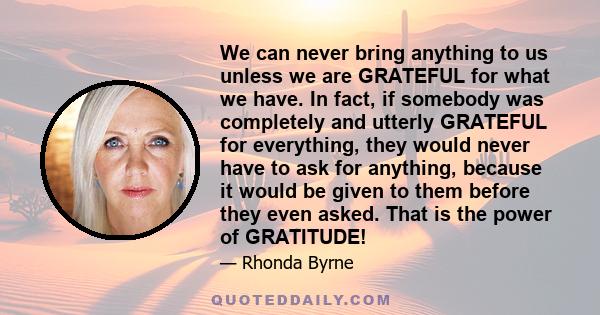 We can never bring anything to us unless we are GRATEFUL for what we have. In fact, if somebody was completely and utterly GRATEFUL for everything, they would never have to ask for anything, because it would be given to 