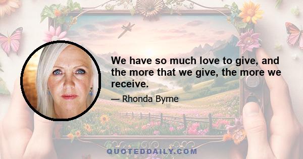 We have so much love to give, and the more that we give, the more we receive.