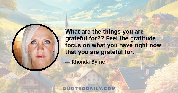 What are the things you are grateful for?? Feel the gratitude.. focus on what you have right now that you are grateful for.