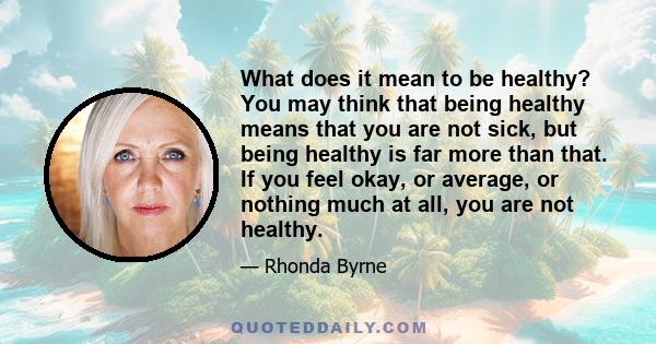 What does it mean to be healthy? You may think that being healthy means that you are not sick, but being healthy is far more than that. If you feel okay, or average, or nothing much at all, you are not healthy.