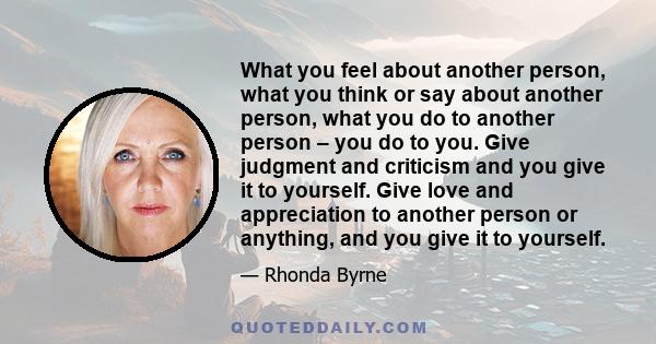 What you feel about another person, what you think or say about another person, what you do to another person – you do to you. Give judgment and criticism and you give it to yourself. Give love and appreciation to