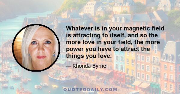 Whatever is in your magnetic field is attracting to itself, and so the more love in your field, the more power you have to attract the things you love.