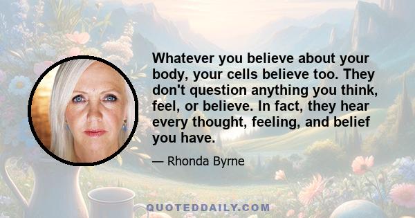 Whatever you believe about your body, your cells believe too. They don't question anything you think, feel, or believe. In fact, they hear every thought, feeling, and belief you have.