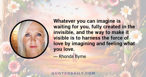 Whatever you can imagine is waiting for you, fully created in the invisible, and the way to make it visible is to harness the force of love by imagining and feeling what you love.