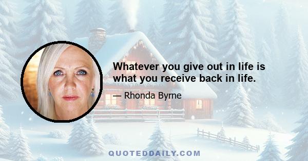 Whatever you give out in life is what you receive back in life.