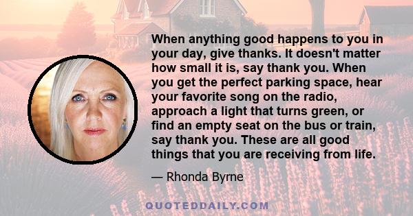 When anything good happens to you in your day, give thanks. It doesn't matter how small it is, say thank you. When you get the perfect parking space, hear your favorite song on the radio, approach a light that turns