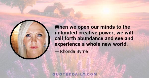 When we open our minds to the unlimited creative power, we will call forth abundance and see and experience a whole new world.