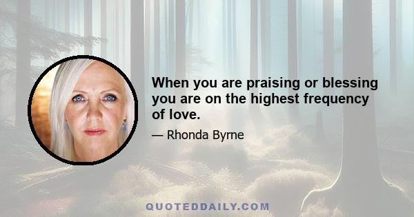 When you are praising or blessing you are on the highest frequency of love.