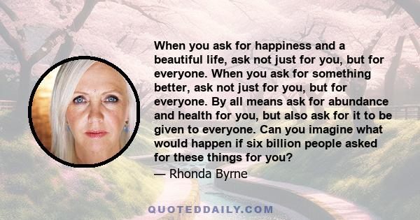 When you ask for happiness and a beautiful life, ask not just for you, but for everyone. When you ask for something better, ask not just for you, but for everyone. By all means ask for abundance and health for you, but