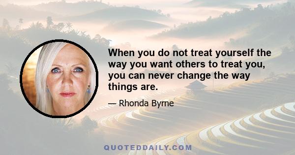 When you do not treat yourself the way you want others to treat you, you can never change the way things are.