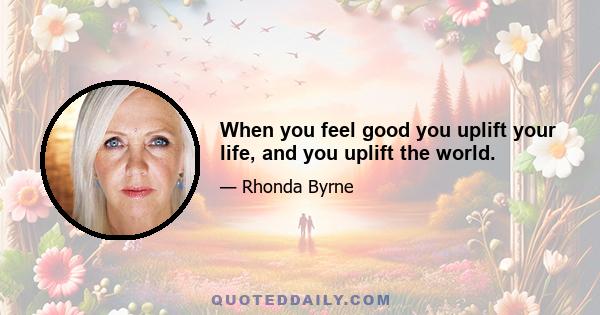 When you feel good you uplift your life, and you uplift the world.