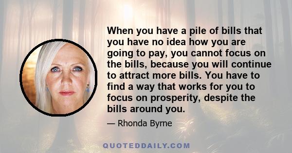 When you have a pile of bills that you have no idea how you are going to pay, you cannot focus on the bills, because you will continue to attract more bills. You have to find a way that works for you to focus on