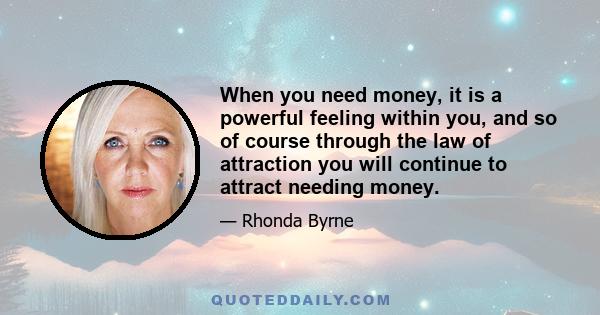 When you need money, it is a powerful feeling within you, and so of course through the law of attraction you will continue to attract needing money.