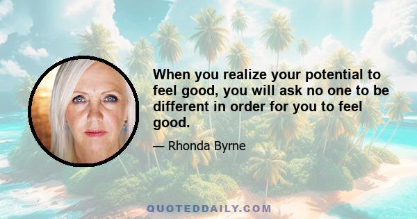 When you realize your potential to feel good, you will ask no one to be different in order for you to feel good.