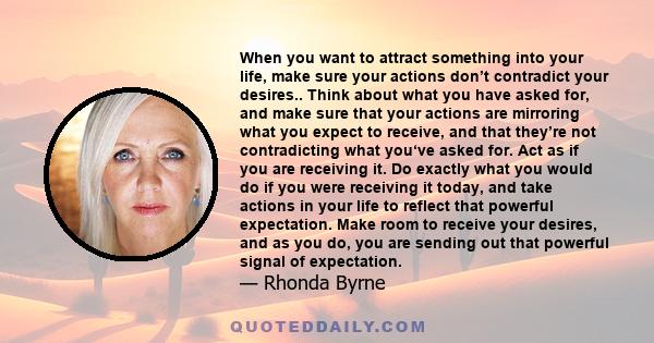 When you want to attract something into your life, make sure your actions don’t contradict your desires.. Think about what you have asked for, and make sure that your actions are mirroring what you expect to receive,