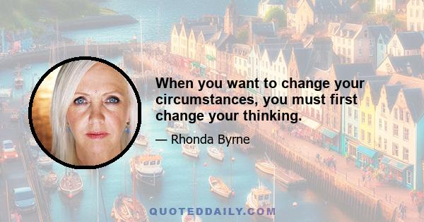 When you want to change your circumstances, you must first change your thinking.