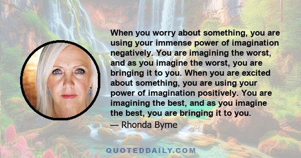 When you worry about something, you are using your immense power of imagination negatively. You are imagining the worst, and as you imagine the worst, you are bringing it to you. When you are excited about something,