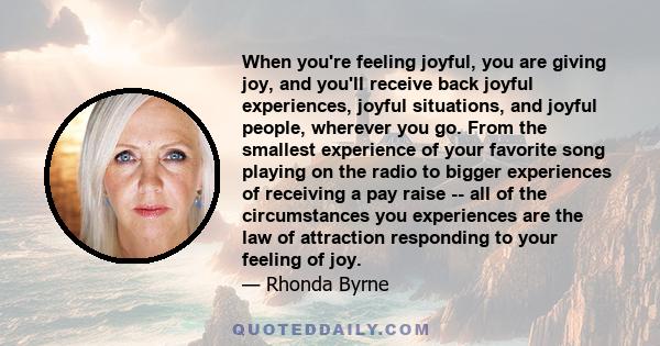 When you're feeling joyful, you are giving joy, and you'll receive back joyful experiences, joyful situations, and joyful people, wherever you go. From the smallest experience of your favorite song playing on the radio