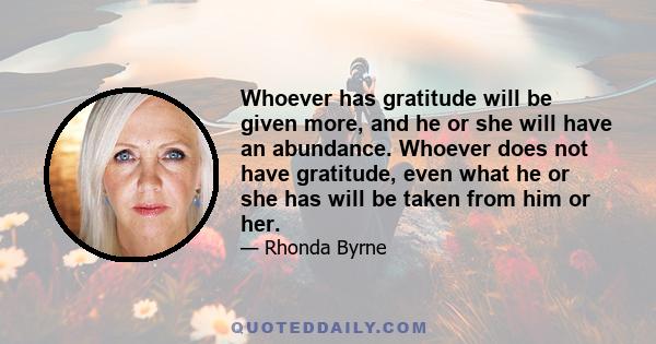 Whoever has gratitude will be given more, and he or she will have an abundance. Whoever does not have gratitude, even what he or she has will be taken from him or her.