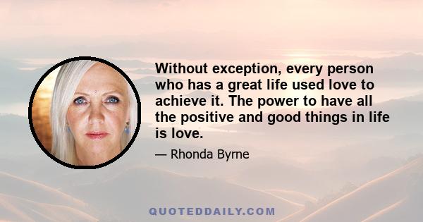 Without exception, every person who has a great life used love to achieve it. The power to have all the positive and good things in life is love.