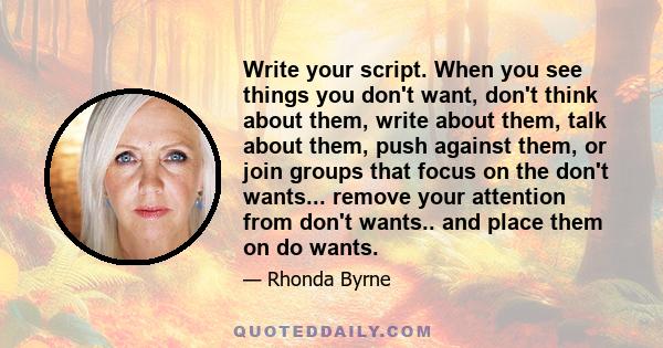 Write your script. When you see things you don't want, don't think about them, write about them, talk about them, push against them, or join groups that focus on the don't wants... remove your attention from don't