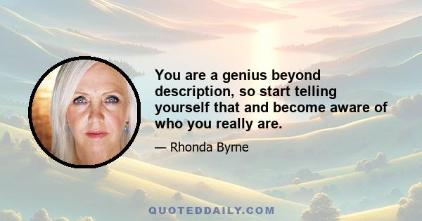 You are a genius beyond description, so start telling yourself that and become aware of who you really are.