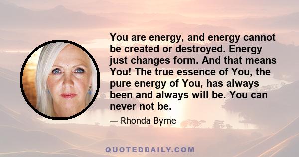 You are energy, and energy cannot be created or destroyed. Energy just changes form. And that means You! The true essence of You, the pure energy of You, has always been and always will be. You can never not be.